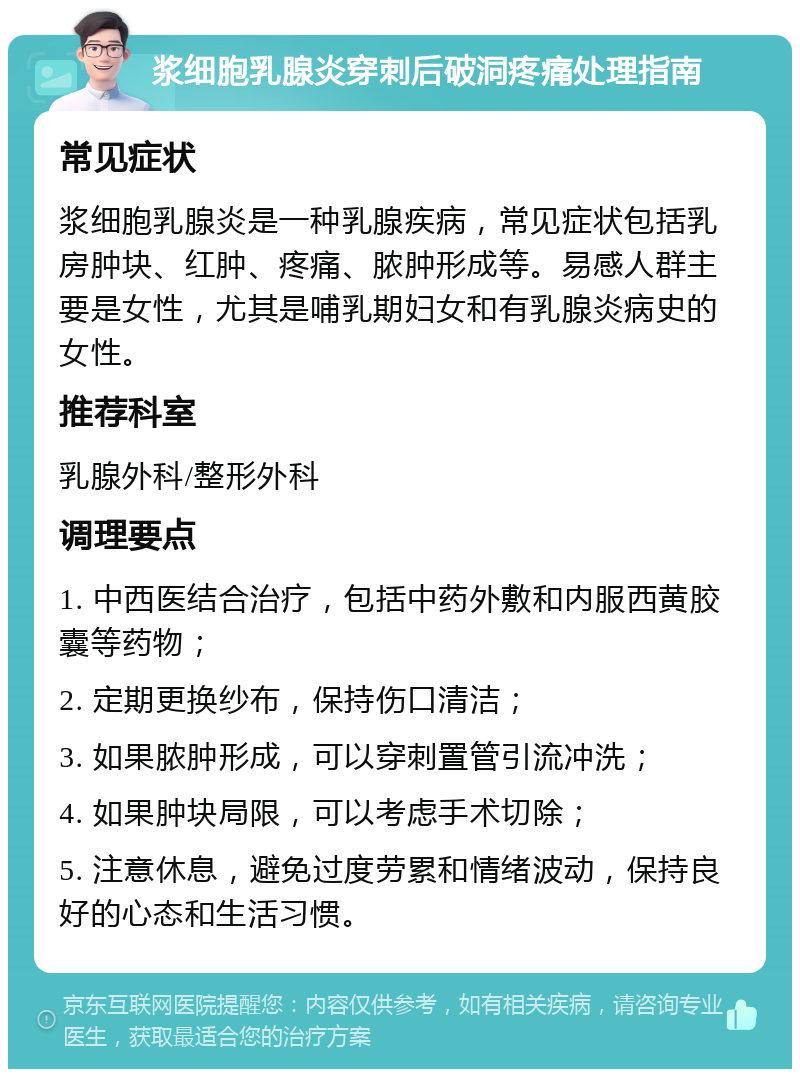 浆细胞乳腺炎穿刺后破洞疼痛处理指南 常见症状 浆细胞乳腺炎是一种乳腺疾病，常见症状包括乳房肿块、红肿、疼痛、脓肿形成等。易感人群主要是女性，尤其是哺乳期妇女和有乳腺炎病史的女性。 推荐科室 乳腺外科/整形外科 调理要点 1. 中西医结合治疗，包括中药外敷和内服西黄胶囊等药物； 2. 定期更换纱布，保持伤口清洁； 3. 如果脓肿形成，可以穿刺置管引流冲洗； 4. 如果肿块局限，可以考虑手术切除； 5. 注意休息，避免过度劳累和情绪波动，保持良好的心态和生活习惯。