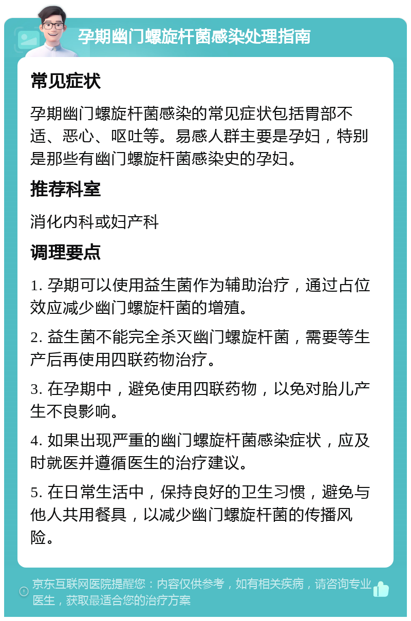 孕期幽门螺旋杆菌感染处理指南 常见症状 孕期幽门螺旋杆菌感染的常见症状包括胃部不适、恶心、呕吐等。易感人群主要是孕妇，特别是那些有幽门螺旋杆菌感染史的孕妇。 推荐科室 消化内科或妇产科 调理要点 1. 孕期可以使用益生菌作为辅助治疗，通过占位效应减少幽门螺旋杆菌的增殖。 2. 益生菌不能完全杀灭幽门螺旋杆菌，需要等生产后再使用四联药物治疗。 3. 在孕期中，避免使用四联药物，以免对胎儿产生不良影响。 4. 如果出现严重的幽门螺旋杆菌感染症状，应及时就医并遵循医生的治疗建议。 5. 在日常生活中，保持良好的卫生习惯，避免与他人共用餐具，以减少幽门螺旋杆菌的传播风险。