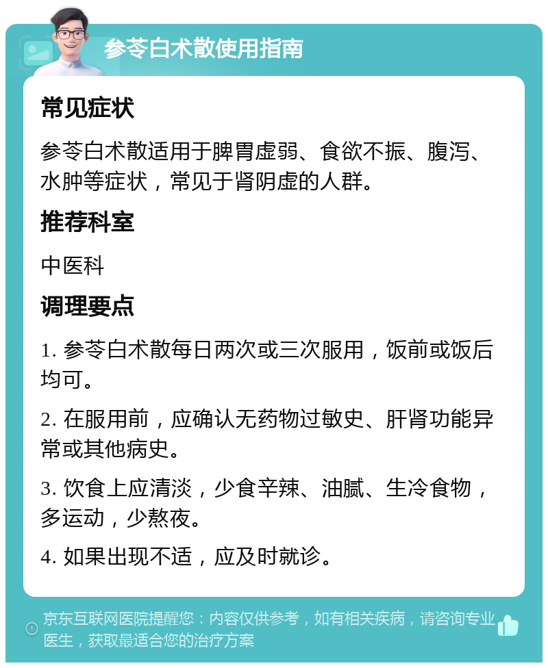 参苓白术散使用指南 常见症状 参苓白术散适用于脾胃虚弱、食欲不振、腹泻、水肿等症状，常见于肾阴虚的人群。 推荐科室 中医科 调理要点 1. 参苓白术散每日两次或三次服用，饭前或饭后均可。 2. 在服用前，应确认无药物过敏史、肝肾功能异常或其他病史。 3. 饮食上应清淡，少食辛辣、油腻、生冷食物，多运动，少熬夜。 4. 如果出现不适，应及时就诊。