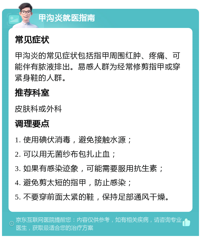 甲沟炎就医指南 常见症状 甲沟炎的常见症状包括指甲周围红肿、疼痛、可能伴有脓液排出。易感人群为经常修剪指甲或穿紧身鞋的人群。 推荐科室 皮肤科或外科 调理要点 1. 使用碘伏消毒，避免接触水源； 2. 可以用无菌纱布包扎止血； 3. 如果有感染迹象，可能需要服用抗生素； 4. 避免剪太短的指甲，防止感染； 5. 不要穿前面太紧的鞋，保持足部通风干燥。