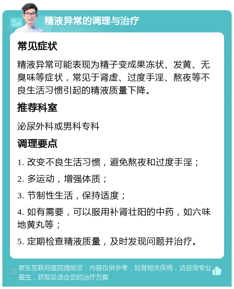 精液异常的调理与治疗 常见症状 精液异常可能表现为精子变成果冻状、发黄、无臭味等症状，常见于肾虚、过度手淫、熬夜等不良生活习惯引起的精液质量下降。 推荐科室 泌尿外科或男科专科 调理要点 1. 改变不良生活习惯，避免熬夜和过度手淫； 2. 多运动，增强体质； 3. 节制性生活，保持适度； 4. 如有需要，可以服用补肾壮阳的中药，如六味地黄丸等； 5. 定期检查精液质量，及时发现问题并治疗。