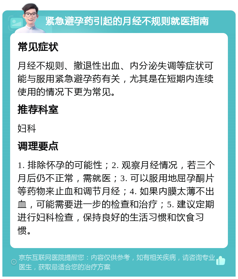 紧急避孕药引起的月经不规则就医指南 常见症状 月经不规则、撤退性出血、内分泌失调等症状可能与服用紧急避孕药有关，尤其是在短期内连续使用的情况下更为常见。 推荐科室 妇科 调理要点 1. 排除怀孕的可能性；2. 观察月经情况，若三个月后仍不正常，需就医；3. 可以服用地屈孕酮片等药物来止血和调节月经；4. 如果内膜太薄不出血，可能需要进一步的检查和治疗；5. 建议定期进行妇科检查，保持良好的生活习惯和饮食习惯。