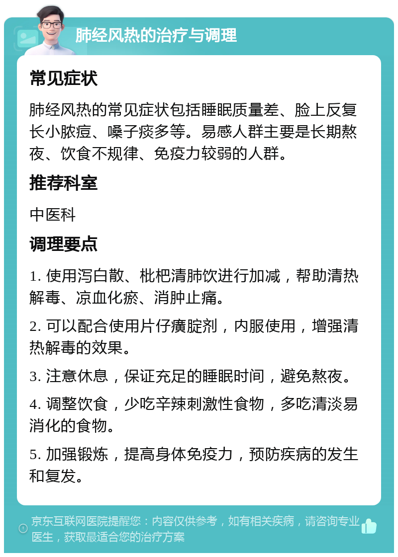 肺经风热的治疗与调理 常见症状 肺经风热的常见症状包括睡眠质量差、脸上反复长小脓痘、嗓子痰多等。易感人群主要是长期熬夜、饮食不规律、免疫力较弱的人群。 推荐科室 中医科 调理要点 1. 使用泻白散、枇杷清肺饮进行加减，帮助清热解毒、凉血化瘀、消肿止痛。 2. 可以配合使用片仔癀腚剂，内服使用，增强清热解毒的效果。 3. 注意休息，保证充足的睡眠时间，避免熬夜。 4. 调整饮食，少吃辛辣刺激性食物，多吃清淡易消化的食物。 5. 加强锻炼，提高身体免疫力，预防疾病的发生和复发。