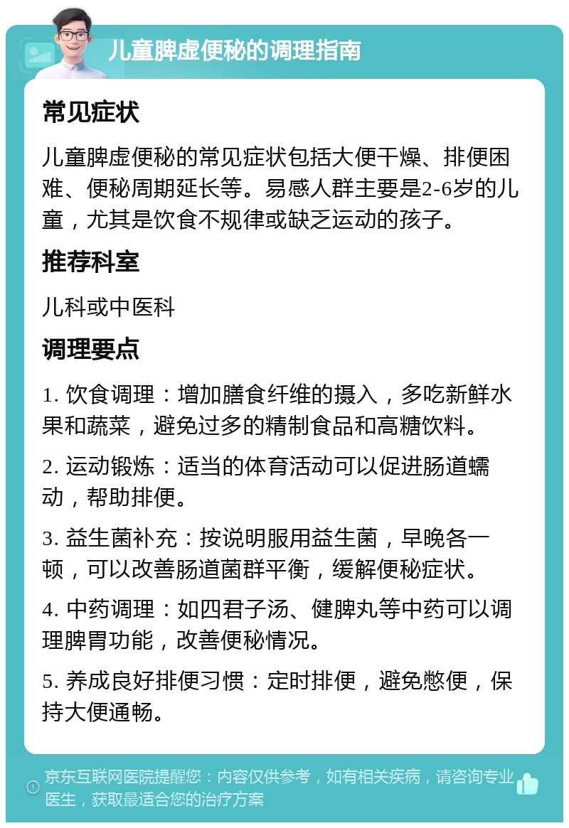 儿童脾虚便秘的调理指南 常见症状 儿童脾虚便秘的常见症状包括大便干燥、排便困难、便秘周期延长等。易感人群主要是2-6岁的儿童，尤其是饮食不规律或缺乏运动的孩子。 推荐科室 儿科或中医科 调理要点 1. 饮食调理：增加膳食纤维的摄入，多吃新鲜水果和蔬菜，避免过多的精制食品和高糖饮料。 2. 运动锻炼：适当的体育活动可以促进肠道蠕动，帮助排便。 3. 益生菌补充：按说明服用益生菌，早晚各一顿，可以改善肠道菌群平衡，缓解便秘症状。 4. 中药调理：如四君子汤、健脾丸等中药可以调理脾胃功能，改善便秘情况。 5. 养成良好排便习惯：定时排便，避免憋便，保持大便通畅。