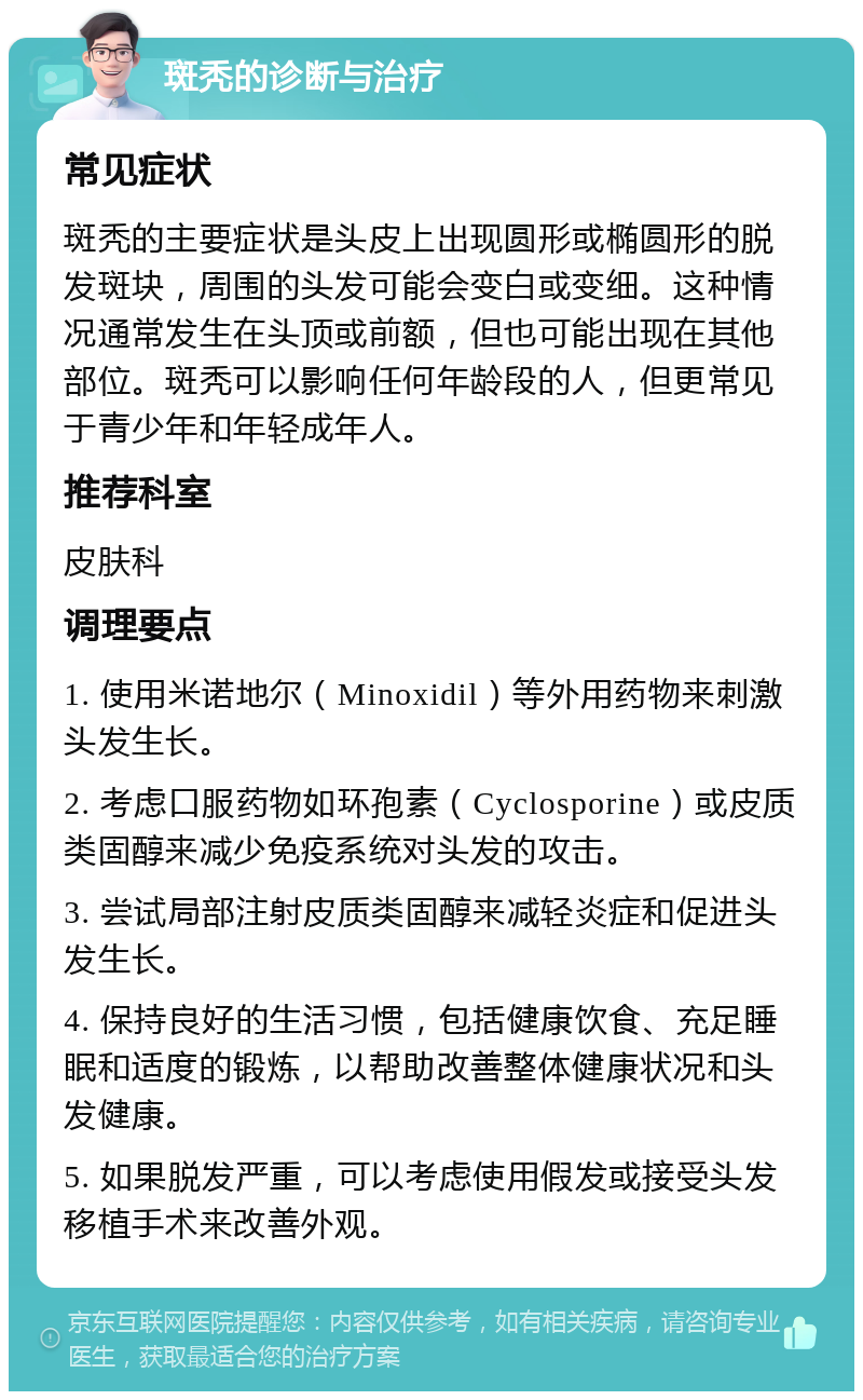 斑秃的诊断与治疗 常见症状 斑秃的主要症状是头皮上出现圆形或椭圆形的脱发斑块，周围的头发可能会变白或变细。这种情况通常发生在头顶或前额，但也可能出现在其他部位。斑秃可以影响任何年龄段的人，但更常见于青少年和年轻成年人。 推荐科室 皮肤科 调理要点 1. 使用米诺地尔（Minoxidil）等外用药物来刺激头发生长。 2. 考虑口服药物如环孢素（Cyclosporine）或皮质类固醇来减少免疫系统对头发的攻击。 3. 尝试局部注射皮质类固醇来减轻炎症和促进头发生长。 4. 保持良好的生活习惯，包括健康饮食、充足睡眠和适度的锻炼，以帮助改善整体健康状况和头发健康。 5. 如果脱发严重，可以考虑使用假发或接受头发移植手术来改善外观。