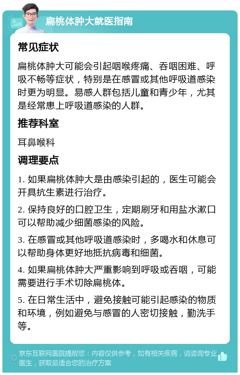 扁桃体肿大就医指南 常见症状 扁桃体肿大可能会引起咽喉疼痛、吞咽困难、呼吸不畅等症状，特别是在感冒或其他呼吸道感染时更为明显。易感人群包括儿童和青少年，尤其是经常患上呼吸道感染的人群。 推荐科室 耳鼻喉科 调理要点 1. 如果扁桃体肿大是由感染引起的，医生可能会开具抗生素进行治疗。 2. 保持良好的口腔卫生，定期刷牙和用盐水漱口可以帮助减少细菌感染的风险。 3. 在感冒或其他呼吸道感染时，多喝水和休息可以帮助身体更好地抵抗病毒和细菌。 4. 如果扁桃体肿大严重影响到呼吸或吞咽，可能需要进行手术切除扁桃体。 5. 在日常生活中，避免接触可能引起感染的物质和环境，例如避免与感冒的人密切接触，勤洗手等。