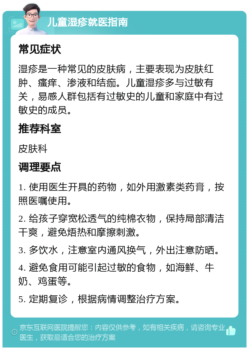 儿童湿疹就医指南 常见症状 湿疹是一种常见的皮肤病，主要表现为皮肤红肿、瘙痒、渗液和结痂。儿童湿疹多与过敏有关，易感人群包括有过敏史的儿童和家庭中有过敏史的成员。 推荐科室 皮肤科 调理要点 1. 使用医生开具的药物，如外用激素类药膏，按照医嘱使用。 2. 给孩子穿宽松透气的纯棉衣物，保持局部清洁干爽，避免焐热和摩擦刺激。 3. 多饮水，注意室内通风换气，外出注意防晒。 4. 避免食用可能引起过敏的食物，如海鲜、牛奶、鸡蛋等。 5. 定期复诊，根据病情调整治疗方案。