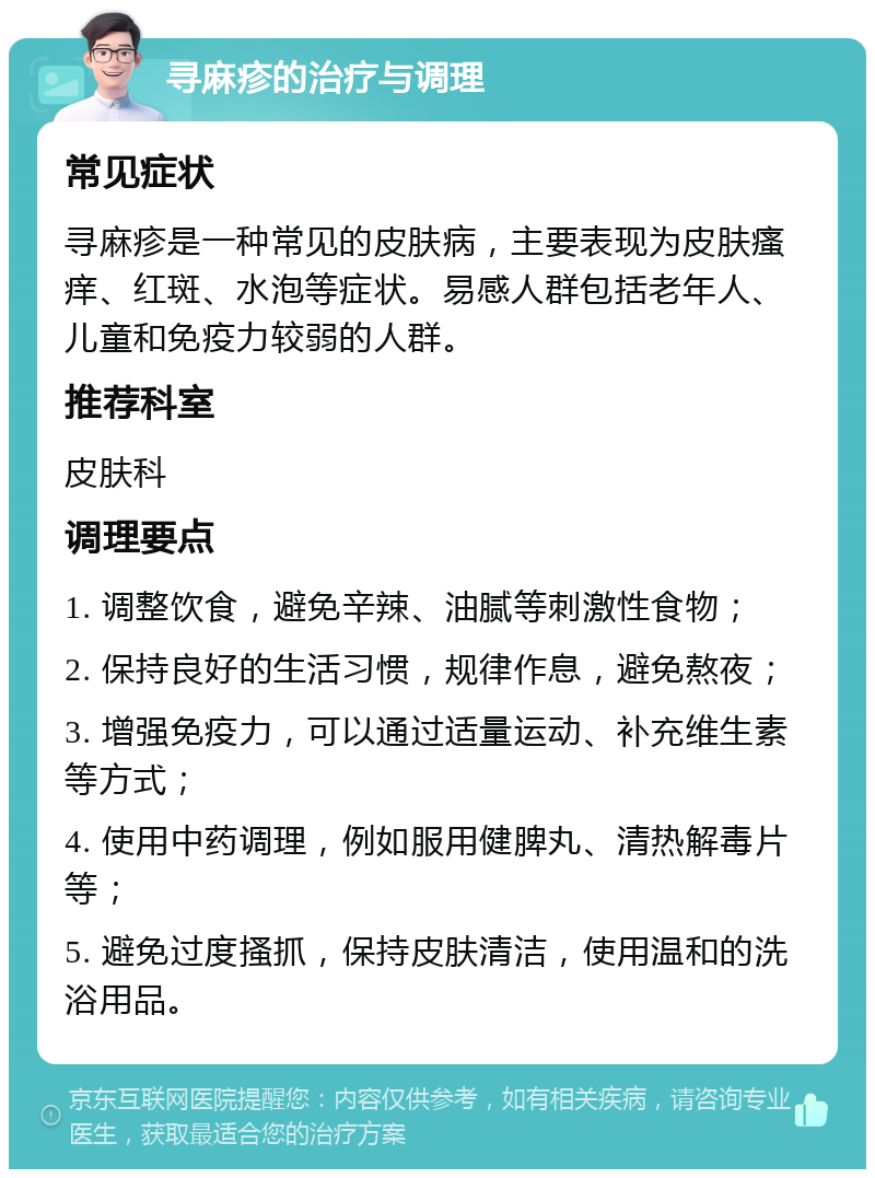 寻麻疹的治疗与调理 常见症状 寻麻疹是一种常见的皮肤病，主要表现为皮肤瘙痒、红斑、水泡等症状。易感人群包括老年人、儿童和免疫力较弱的人群。 推荐科室 皮肤科 调理要点 1. 调整饮食，避免辛辣、油腻等刺激性食物； 2. 保持良好的生活习惯，规律作息，避免熬夜； 3. 增强免疫力，可以通过适量运动、补充维生素等方式； 4. 使用中药调理，例如服用健脾丸、清热解毒片等； 5. 避免过度搔抓，保持皮肤清洁，使用温和的洗浴用品。