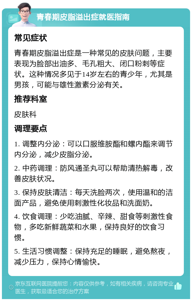 青春期皮脂溢出症就医指南 常见症状 青春期皮脂溢出症是一种常见的皮肤问题，主要表现为脸部出油多、毛孔粗大、闭口粉刺等症状。这种情况多见于14岁左右的青少年，尤其是男孩，可能与雄性激素分泌有关。 推荐科室 皮肤科 调理要点 1. 调整内分泌：可以口服维胺酯和螺内酯来调节内分泌，减少皮脂分泌。 2. 中药调理：防风通圣丸可以帮助清热解毒，改善皮肤状况。 3. 保持皮肤清洁：每天洗脸两次，使用温和的洁面产品，避免使用刺激性化妆品和洗面奶。 4. 饮食调理：少吃油腻、辛辣、甜食等刺激性食物，多吃新鲜蔬菜和水果，保持良好的饮食习惯。 5. 生活习惯调整：保持充足的睡眠，避免熬夜，减少压力，保持心情愉快。