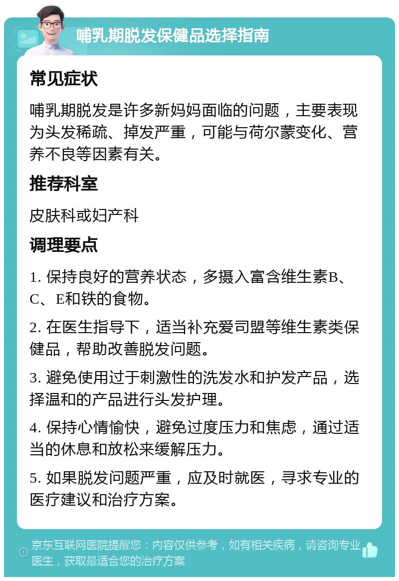 哺乳期脱发保健品选择指南 常见症状 哺乳期脱发是许多新妈妈面临的问题，主要表现为头发稀疏、掉发严重，可能与荷尔蒙变化、营养不良等因素有关。 推荐科室 皮肤科或妇产科 调理要点 1. 保持良好的营养状态，多摄入富含维生素B、C、E和铁的食物。 2. 在医生指导下，适当补充爱司盟等维生素类保健品，帮助改善脱发问题。 3. 避免使用过于刺激性的洗发水和护发产品，选择温和的产品进行头发护理。 4. 保持心情愉快，避免过度压力和焦虑，通过适当的休息和放松来缓解压力。 5. 如果脱发问题严重，应及时就医，寻求专业的医疗建议和治疗方案。