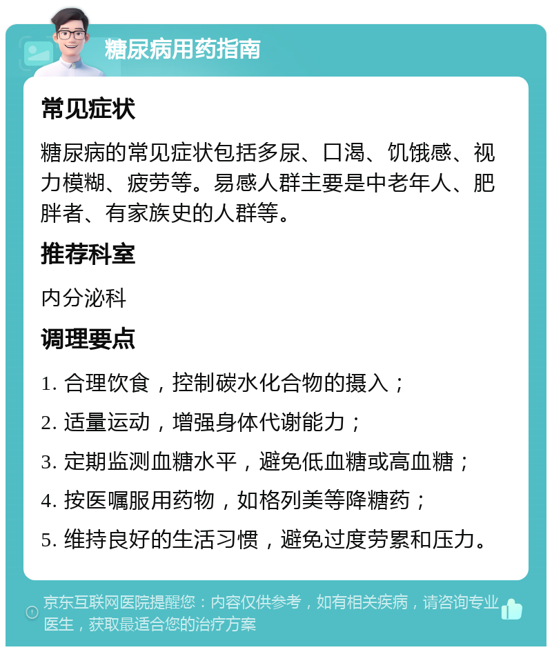 糖尿病用药指南 常见症状 糖尿病的常见症状包括多尿、口渴、饥饿感、视力模糊、疲劳等。易感人群主要是中老年人、肥胖者、有家族史的人群等。 推荐科室 内分泌科 调理要点 1. 合理饮食，控制碳水化合物的摄入； 2. 适量运动，增强身体代谢能力； 3. 定期监测血糖水平，避免低血糖或高血糖； 4. 按医嘱服用药物，如格列美等降糖药； 5. 维持良好的生活习惯，避免过度劳累和压力。