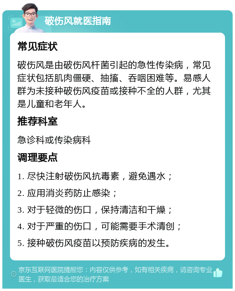 破伤风就医指南 常见症状 破伤风是由破伤风杆菌引起的急性传染病，常见症状包括肌肉僵硬、抽搐、吞咽困难等。易感人群为未接种破伤风疫苗或接种不全的人群，尤其是儿童和老年人。 推荐科室 急诊科或传染病科 调理要点 1. 尽快注射破伤风抗毒素，避免遇水； 2. 应用消炎药防止感染； 3. 对于轻微的伤口，保持清洁和干燥； 4. 对于严重的伤口，可能需要手术清创； 5. 接种破伤风疫苗以预防疾病的发生。