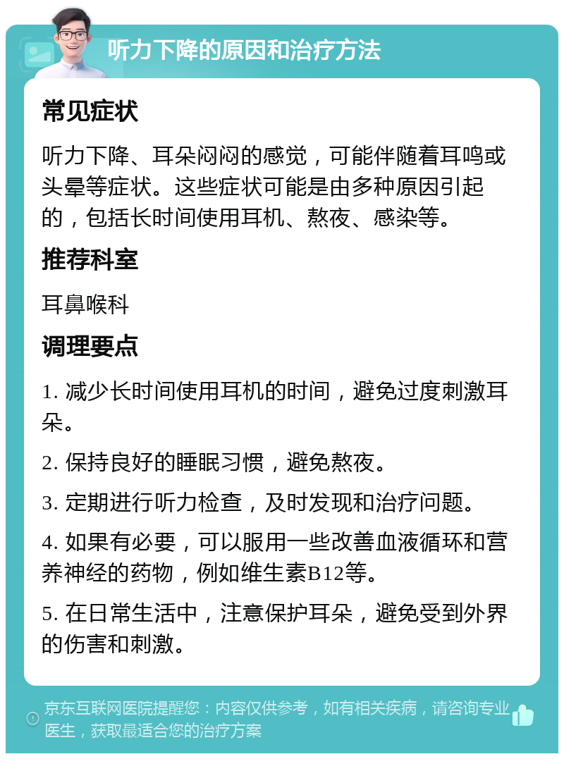 听力下降的原因和治疗方法 常见症状 听力下降、耳朵闷闷的感觉，可能伴随着耳鸣或头晕等症状。这些症状可能是由多种原因引起的，包括长时间使用耳机、熬夜、感染等。 推荐科室 耳鼻喉科 调理要点 1. 减少长时间使用耳机的时间，避免过度刺激耳朵。 2. 保持良好的睡眠习惯，避免熬夜。 3. 定期进行听力检查，及时发现和治疗问题。 4. 如果有必要，可以服用一些改善血液循环和营养神经的药物，例如维生素B12等。 5. 在日常生活中，注意保护耳朵，避免受到外界的伤害和刺激。