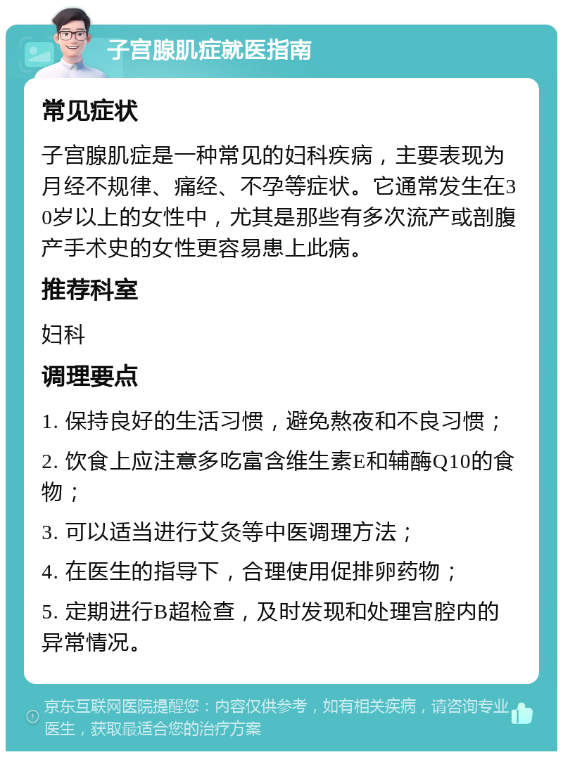 子宫腺肌症就医指南 常见症状 子宫腺肌症是一种常见的妇科疾病，主要表现为月经不规律、痛经、不孕等症状。它通常发生在30岁以上的女性中，尤其是那些有多次流产或剖腹产手术史的女性更容易患上此病。 推荐科室 妇科 调理要点 1. 保持良好的生活习惯，避免熬夜和不良习惯； 2. 饮食上应注意多吃富含维生素E和辅酶Q10的食物； 3. 可以适当进行艾灸等中医调理方法； 4. 在医生的指导下，合理使用促排卵药物； 5. 定期进行B超检查，及时发现和处理宫腔内的异常情况。