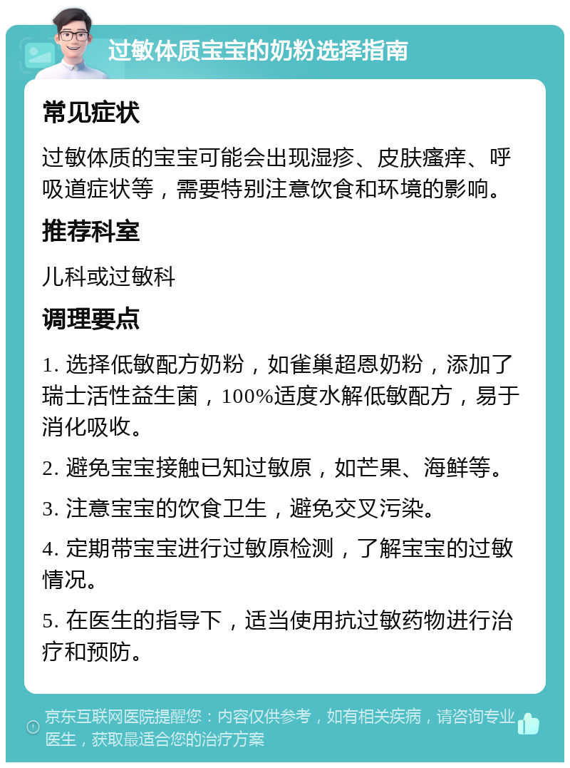 过敏体质宝宝的奶粉选择指南 常见症状 过敏体质的宝宝可能会出现湿疹、皮肤瘙痒、呼吸道症状等，需要特别注意饮食和环境的影响。 推荐科室 儿科或过敏科 调理要点 1. 选择低敏配方奶粉，如雀巢超恩奶粉，添加了瑞士活性益生菌，100%适度水解低敏配方，易于消化吸收。 2. 避免宝宝接触已知过敏原，如芒果、海鲜等。 3. 注意宝宝的饮食卫生，避免交叉污染。 4. 定期带宝宝进行过敏原检测，了解宝宝的过敏情况。 5. 在医生的指导下，适当使用抗过敏药物进行治疗和预防。