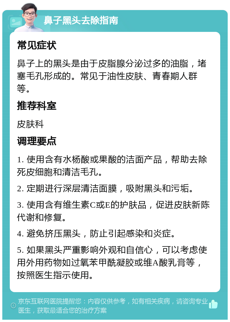 鼻子黑头去除指南 常见症状 鼻子上的黑头是由于皮脂腺分泌过多的油脂，堵塞毛孔形成的。常见于油性皮肤、青春期人群等。 推荐科室 皮肤科 调理要点 1. 使用含有水杨酸或果酸的洁面产品，帮助去除死皮细胞和清洁毛孔。 2. 定期进行深层清洁面膜，吸附黑头和污垢。 3. 使用含有维生素C或E的护肤品，促进皮肤新陈代谢和修复。 4. 避免挤压黑头，防止引起感染和炎症。 5. 如果黑头严重影响外观和自信心，可以考虑使用外用药物如过氧苯甲酰凝胶或维A酸乳膏等，按照医生指示使用。