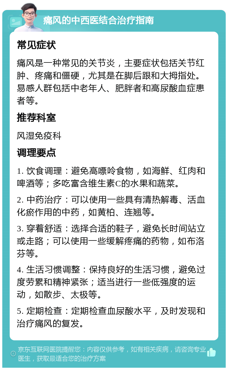 痛风的中西医结合治疗指南 常见症状 痛风是一种常见的关节炎，主要症状包括关节红肿、疼痛和僵硬，尤其是在脚后跟和大拇指处。易感人群包括中老年人、肥胖者和高尿酸血症患者等。 推荐科室 风湿免疫科 调理要点 1. 饮食调理：避免高嘌呤食物，如海鲜、红肉和啤酒等；多吃富含维生素C的水果和蔬菜。 2. 中药治疗：可以使用一些具有清热解毒、活血化瘀作用的中药，如黄柏、连翘等。 3. 穿着舒适：选择合适的鞋子，避免长时间站立或走路；可以使用一些缓解疼痛的药物，如布洛芬等。 4. 生活习惯调整：保持良好的生活习惯，避免过度劳累和精神紧张；适当进行一些低强度的运动，如散步、太极等。 5. 定期检查：定期检查血尿酸水平，及时发现和治疗痛风的复发。