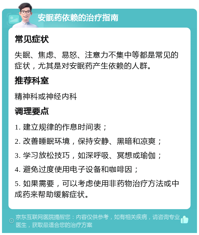 安眠药依赖的治疗指南 常见症状 失眠、焦虑、易怒、注意力不集中等都是常见的症状，尤其是对安眠药产生依赖的人群。 推荐科室 精神科或神经内科 调理要点 1. 建立规律的作息时间表； 2. 改善睡眠环境，保持安静、黑暗和凉爽； 3. 学习放松技巧，如深呼吸、冥想或瑜伽； 4. 避免过度使用电子设备和咖啡因； 5. 如果需要，可以考虑使用非药物治疗方法或中成药来帮助缓解症状。