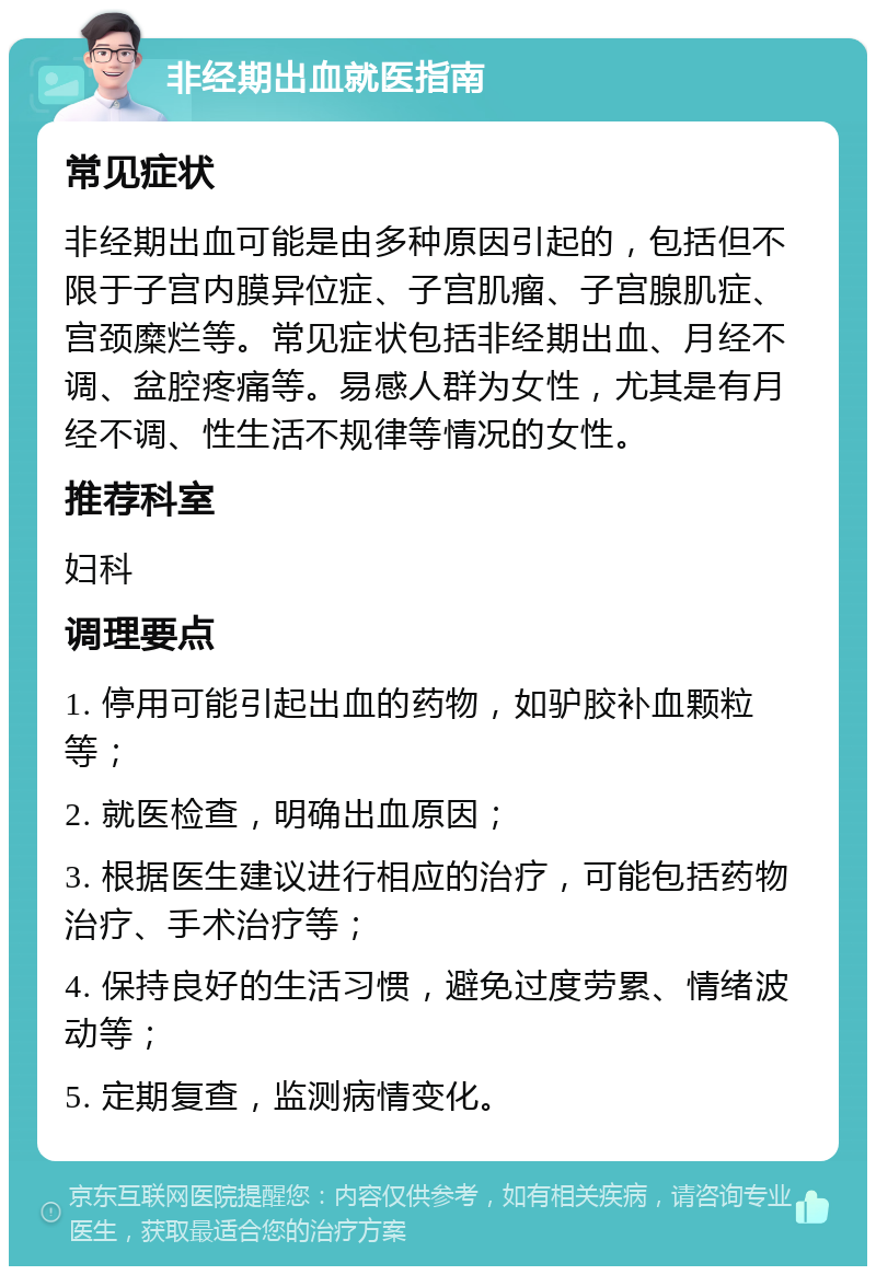 非经期出血就医指南 常见症状 非经期出血可能是由多种原因引起的，包括但不限于子宫内膜异位症、子宫肌瘤、子宫腺肌症、宫颈糜烂等。常见症状包括非经期出血、月经不调、盆腔疼痛等。易感人群为女性，尤其是有月经不调、性生活不规律等情况的女性。 推荐科室 妇科 调理要点 1. 停用可能引起出血的药物，如驴胶补血颗粒等； 2. 就医检查，明确出血原因； 3. 根据医生建议进行相应的治疗，可能包括药物治疗、手术治疗等； 4. 保持良好的生活习惯，避免过度劳累、情绪波动等； 5. 定期复查，监测病情变化。