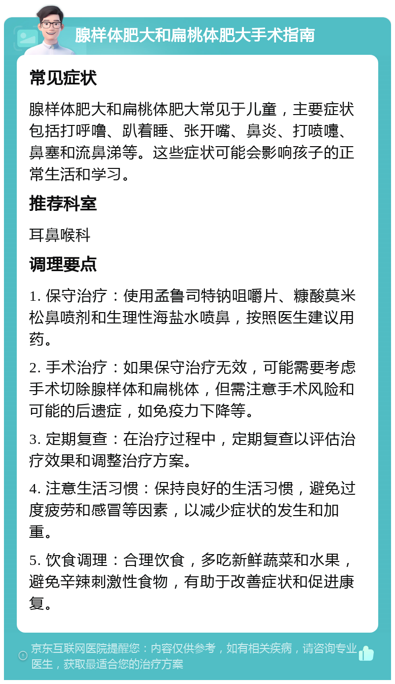 腺样体肥大和扁桃体肥大手术指南 常见症状 腺样体肥大和扁桃体肥大常见于儿童，主要症状包括打呼噜、趴着睡、张开嘴、鼻炎、打喷嚏、鼻塞和流鼻涕等。这些症状可能会影响孩子的正常生活和学习。 推荐科室 耳鼻喉科 调理要点 1. 保守治疗：使用孟鲁司特钠咀嚼片、糠酸莫米松鼻喷剂和生理性海盐水喷鼻，按照医生建议用药。 2. 手术治疗：如果保守治疗无效，可能需要考虑手术切除腺样体和扁桃体，但需注意手术风险和可能的后遗症，如免疫力下降等。 3. 定期复查：在治疗过程中，定期复查以评估治疗效果和调整治疗方案。 4. 注意生活习惯：保持良好的生活习惯，避免过度疲劳和感冒等因素，以减少症状的发生和加重。 5. 饮食调理：合理饮食，多吃新鲜蔬菜和水果，避免辛辣刺激性食物，有助于改善症状和促进康复。