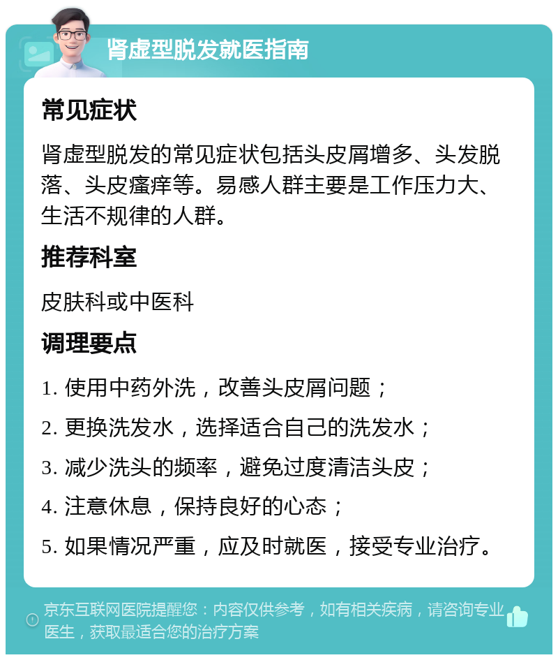 肾虚型脱发就医指南 常见症状 肾虚型脱发的常见症状包括头皮屑增多、头发脱落、头皮瘙痒等。易感人群主要是工作压力大、生活不规律的人群。 推荐科室 皮肤科或中医科 调理要点 1. 使用中药外洗，改善头皮屑问题； 2. 更换洗发水，选择适合自己的洗发水； 3. 减少洗头的频率，避免过度清洁头皮； 4. 注意休息，保持良好的心态； 5. 如果情况严重，应及时就医，接受专业治疗。