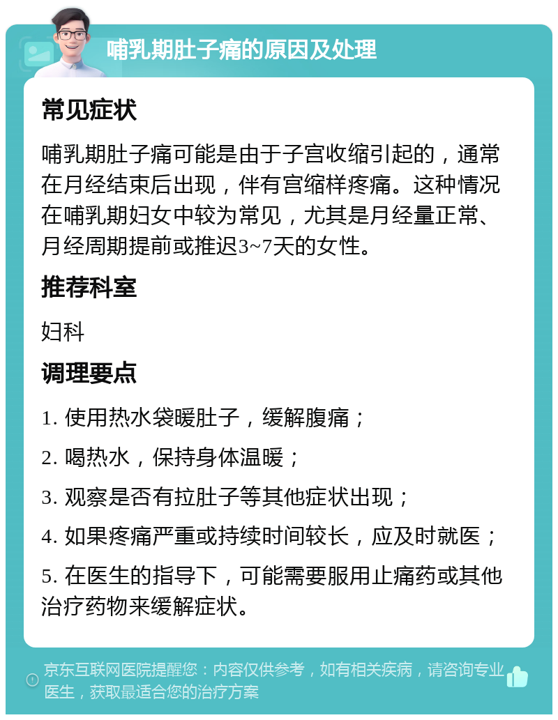 哺乳期肚子痛的原因及处理 常见症状 哺乳期肚子痛可能是由于子宫收缩引起的，通常在月经结束后出现，伴有宫缩样疼痛。这种情况在哺乳期妇女中较为常见，尤其是月经量正常、月经周期提前或推迟3~7天的女性。 推荐科室 妇科 调理要点 1. 使用热水袋暖肚子，缓解腹痛； 2. 喝热水，保持身体温暖； 3. 观察是否有拉肚子等其他症状出现； 4. 如果疼痛严重或持续时间较长，应及时就医； 5. 在医生的指导下，可能需要服用止痛药或其他治疗药物来缓解症状。