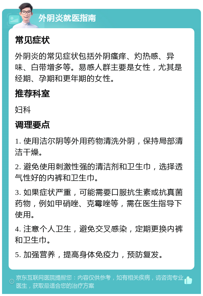 外阴炎就医指南 常见症状 外阴炎的常见症状包括外阴瘙痒、灼热感、异味、白带增多等。易感人群主要是女性，尤其是经期、孕期和更年期的女性。 推荐科室 妇科 调理要点 1. 使用洁尔阴等外用药物清洗外阴，保持局部清洁干燥。 2. 避免使用刺激性强的清洁剂和卫生巾，选择透气性好的内裤和卫生巾。 3. 如果症状严重，可能需要口服抗生素或抗真菌药物，例如甲硝唑、克霉唑等，需在医生指导下使用。 4. 注意个人卫生，避免交叉感染，定期更换内裤和卫生巾。 5. 加强营养，提高身体免疫力，预防复发。