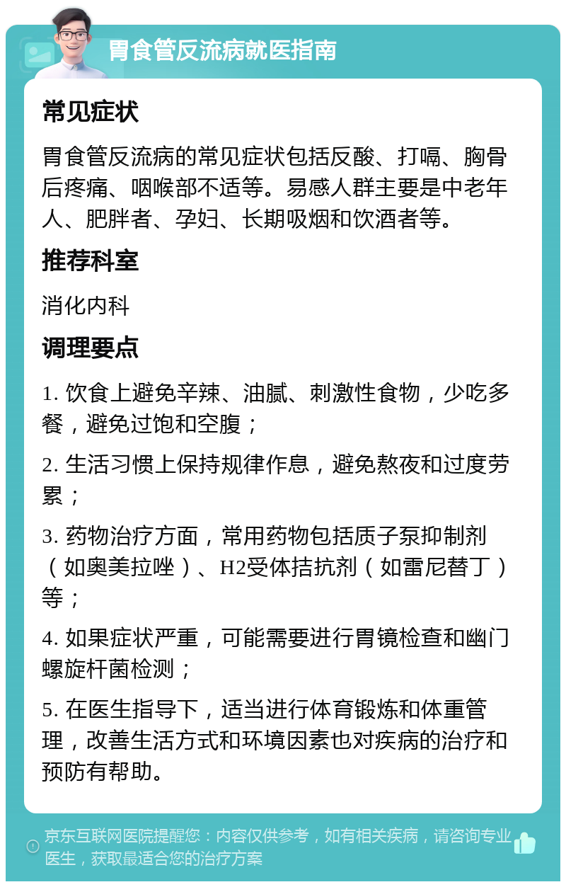 胃食管反流病就医指南 常见症状 胃食管反流病的常见症状包括反酸、打嗝、胸骨后疼痛、咽喉部不适等。易感人群主要是中老年人、肥胖者、孕妇、长期吸烟和饮酒者等。 推荐科室 消化内科 调理要点 1. 饮食上避免辛辣、油腻、刺激性食物，少吃多餐，避免过饱和空腹； 2. 生活习惯上保持规律作息，避免熬夜和过度劳累； 3. 药物治疗方面，常用药物包括质子泵抑制剂（如奥美拉唑）、H2受体拮抗剂（如雷尼替丁）等； 4. 如果症状严重，可能需要进行胃镜检查和幽门螺旋杆菌检测； 5. 在医生指导下，适当进行体育锻炼和体重管理，改善生活方式和环境因素也对疾病的治疗和预防有帮助。