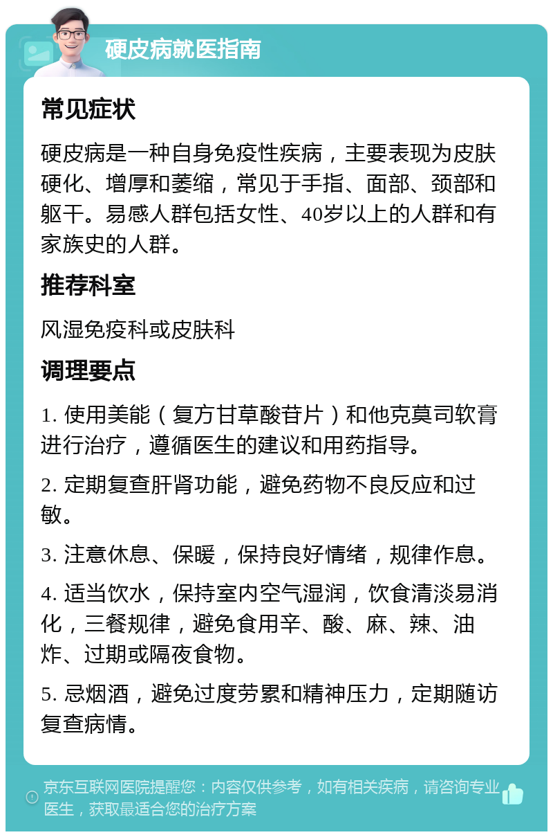 硬皮病就医指南 常见症状 硬皮病是一种自身免疫性疾病，主要表现为皮肤硬化、增厚和萎缩，常见于手指、面部、颈部和躯干。易感人群包括女性、40岁以上的人群和有家族史的人群。 推荐科室 风湿免疫科或皮肤科 调理要点 1. 使用美能（复方甘草酸苷片）和他克莫司软膏进行治疗，遵循医生的建议和用药指导。 2. 定期复查肝肾功能，避免药物不良反应和过敏。 3. 注意休息、保暖，保持良好情绪，规律作息。 4. 适当饮水，保持室内空气湿润，饮食清淡易消化，三餐规律，避免食用辛、酸、麻、辣、油炸、过期或隔夜食物。 5. 忌烟酒，避免过度劳累和精神压力，定期随访复查病情。