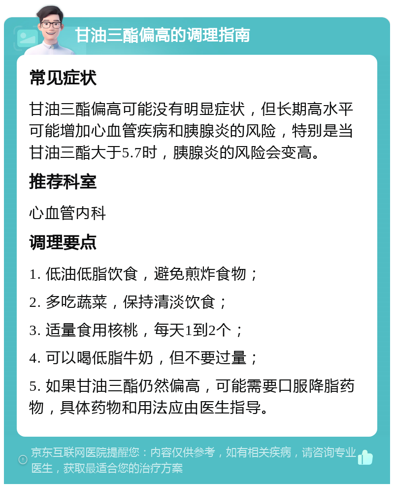 甘油三酯偏高的调理指南 常见症状 甘油三酯偏高可能没有明显症状，但长期高水平可能增加心血管疾病和胰腺炎的风险，特别是当甘油三酯大于5.7时，胰腺炎的风险会变高。 推荐科室 心血管内科 调理要点 1. 低油低脂饮食，避免煎炸食物； 2. 多吃蔬菜，保持清淡饮食； 3. 适量食用核桃，每天1到2个； 4. 可以喝低脂牛奶，但不要过量； 5. 如果甘油三酯仍然偏高，可能需要口服降脂药物，具体药物和用法应由医生指导。