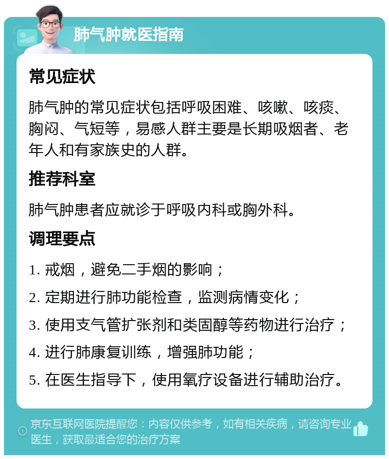 肺气肿就医指南 常见症状 肺气肿的常见症状包括呼吸困难、咳嗽、咳痰、胸闷、气短等，易感人群主要是长期吸烟者、老年人和有家族史的人群。 推荐科室 肺气肿患者应就诊于呼吸内科或胸外科。 调理要点 1. 戒烟，避免二手烟的影响； 2. 定期进行肺功能检查，监测病情变化； 3. 使用支气管扩张剂和类固醇等药物进行治疗； 4. 进行肺康复训练，增强肺功能； 5. 在医生指导下，使用氧疗设备进行辅助治疗。