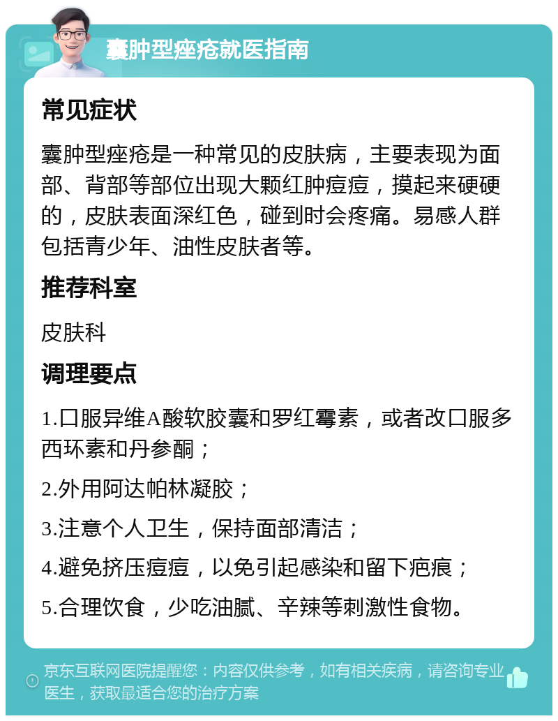 囊肿型痤疮就医指南 常见症状 囊肿型痤疮是一种常见的皮肤病，主要表现为面部、背部等部位出现大颗红肿痘痘，摸起来硬硬的，皮肤表面深红色，碰到时会疼痛。易感人群包括青少年、油性皮肤者等。 推荐科室 皮肤科 调理要点 1.口服异维A酸软胶囊和罗红霉素，或者改口服多西环素和丹参酮； 2.外用阿达帕林凝胶； 3.注意个人卫生，保持面部清洁； 4.避免挤压痘痘，以免引起感染和留下疤痕； 5.合理饮食，少吃油腻、辛辣等刺激性食物。