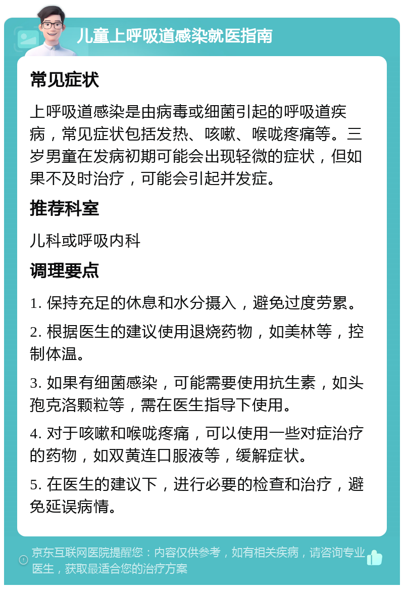 儿童上呼吸道感染就医指南 常见症状 上呼吸道感染是由病毒或细菌引起的呼吸道疾病，常见症状包括发热、咳嗽、喉咙疼痛等。三岁男童在发病初期可能会出现轻微的症状，但如果不及时治疗，可能会引起并发症。 推荐科室 儿科或呼吸内科 调理要点 1. 保持充足的休息和水分摄入，避免过度劳累。 2. 根据医生的建议使用退烧药物，如美林等，控制体温。 3. 如果有细菌感染，可能需要使用抗生素，如头孢克洛颗粒等，需在医生指导下使用。 4. 对于咳嗽和喉咙疼痛，可以使用一些对症治疗的药物，如双黄连口服液等，缓解症状。 5. 在医生的建议下，进行必要的检查和治疗，避免延误病情。