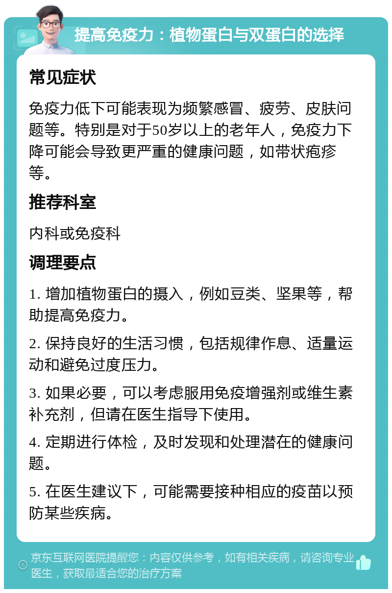 提高免疫力：植物蛋白与双蛋白的选择 常见症状 免疫力低下可能表现为频繁感冒、疲劳、皮肤问题等。特别是对于50岁以上的老年人，免疫力下降可能会导致更严重的健康问题，如带状疱疹等。 推荐科室 内科或免疫科 调理要点 1. 增加植物蛋白的摄入，例如豆类、坚果等，帮助提高免疫力。 2. 保持良好的生活习惯，包括规律作息、适量运动和避免过度压力。 3. 如果必要，可以考虑服用免疫增强剂或维生素补充剂，但请在医生指导下使用。 4. 定期进行体检，及时发现和处理潜在的健康问题。 5. 在医生建议下，可能需要接种相应的疫苗以预防某些疾病。