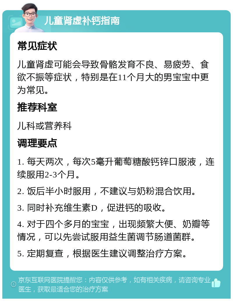 儿童肾虚补钙指南 常见症状 儿童肾虚可能会导致骨骼发育不良、易疲劳、食欲不振等症状，特别是在11个月大的男宝宝中更为常见。 推荐科室 儿科或营养科 调理要点 1. 每天两次，每次5毫升葡萄糖酸钙锌口服液，连续服用2-3个月。 2. 饭后半小时服用，不建议与奶粉混合饮用。 3. 同时补充维生素D，促进钙的吸收。 4. 对于四个多月的宝宝，出现频繁大便、奶瓣等情况，可以先尝试服用益生菌调节肠道菌群。 5. 定期复查，根据医生建议调整治疗方案。