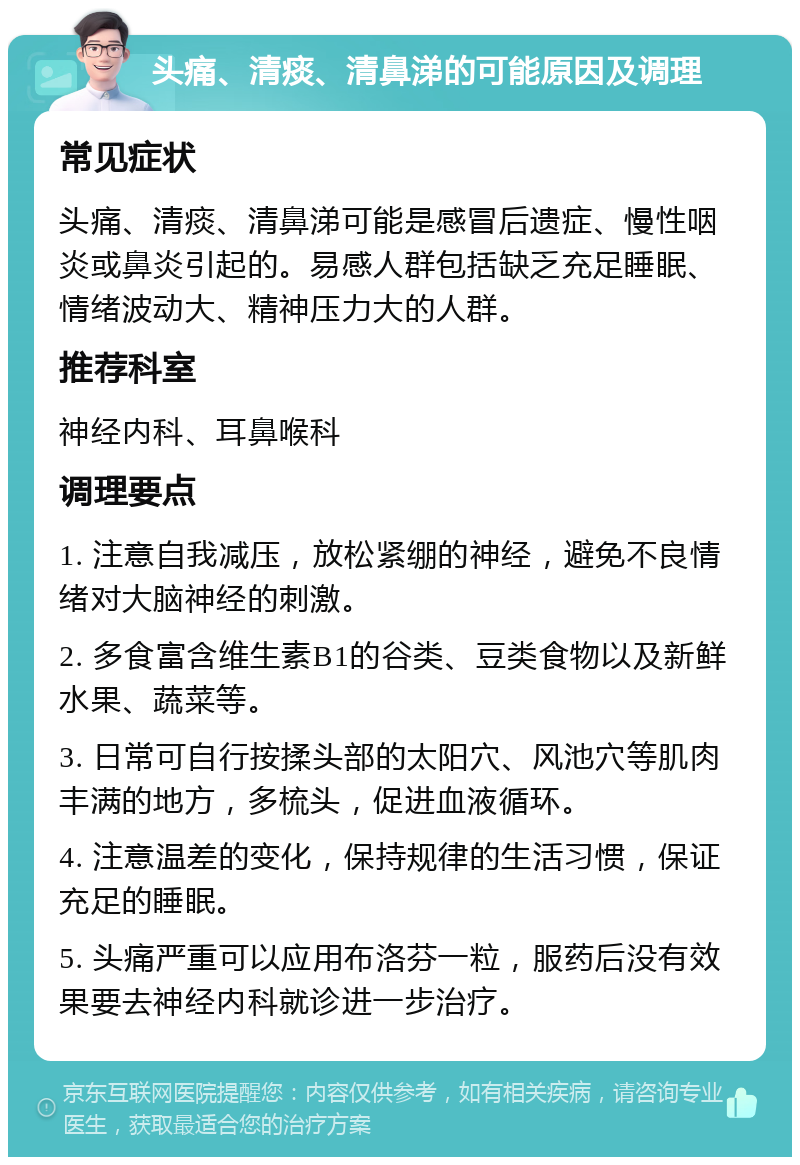 头痛、清痰、清鼻涕的可能原因及调理 常见症状 头痛、清痰、清鼻涕可能是感冒后遗症、慢性咽炎或鼻炎引起的。易感人群包括缺乏充足睡眠、情绪波动大、精神压力大的人群。 推荐科室 神经内科、耳鼻喉科 调理要点 1. 注意自我减压，放松紧绷的神经，避免不良情绪对大脑神经的刺激。 2. 多食富含维生素B1的谷类、豆类食物以及新鲜水果、蔬菜等。 3. 日常可自行按揉头部的太阳穴、风池穴等肌肉丰满的地方，多梳头，促进血液循环。 4. 注意温差的变化，保持规律的生活习惯，保证充足的睡眠。 5. 头痛严重可以应用布洛芬一粒，服药后没有效果要去神经内科就诊进一步治疗。