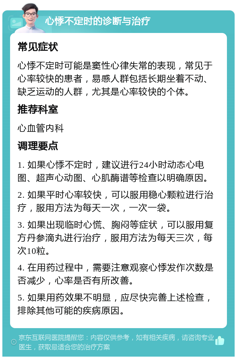 心悸不定时的诊断与治疗 常见症状 心悸不定时可能是窦性心律失常的表现，常见于心率较快的患者，易感人群包括长期坐着不动、缺乏运动的人群，尤其是心率较快的个体。 推荐科室 心血管内科 调理要点 1. 如果心悸不定时，建议进行24小时动态心电图、超声心动图、心肌酶谱等检查以明确原因。 2. 如果平时心率较快，可以服用稳心颗粒进行治疗，服用方法为每天一次，一次一袋。 3. 如果出现临时心慌、胸闷等症状，可以服用复方丹参滴丸进行治疗，服用方法为每天三次，每次10粒。 4. 在用药过程中，需要注意观察心悸发作次数是否减少，心率是否有所改善。 5. 如果用药效果不明显，应尽快完善上述检查，排除其他可能的疾病原因。