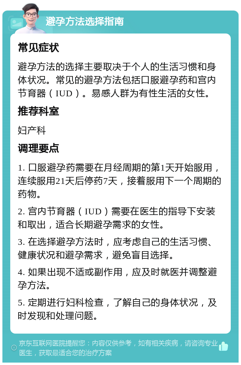 避孕方法选择指南 常见症状 避孕方法的选择主要取决于个人的生活习惯和身体状况。常见的避孕方法包括口服避孕药和宫内节育器（IUD）。易感人群为有性生活的女性。 推荐科室 妇产科 调理要点 1. 口服避孕药需要在月经周期的第1天开始服用，连续服用21天后停药7天，接着服用下一个周期的药物。 2. 宫内节育器（IUD）需要在医生的指导下安装和取出，适合长期避孕需求的女性。 3. 在选择避孕方法时，应考虑自己的生活习惯、健康状况和避孕需求，避免盲目选择。 4. 如果出现不适或副作用，应及时就医并调整避孕方法。 5. 定期进行妇科检查，了解自己的身体状况，及时发现和处理问题。