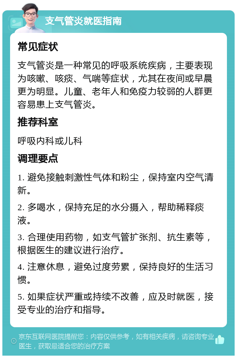 支气管炎就医指南 常见症状 支气管炎是一种常见的呼吸系统疾病，主要表现为咳嗽、咳痰、气喘等症状，尤其在夜间或早晨更为明显。儿童、老年人和免疫力较弱的人群更容易患上支气管炎。 推荐科室 呼吸内科或儿科 调理要点 1. 避免接触刺激性气体和粉尘，保持室内空气清新。 2. 多喝水，保持充足的水分摄入，帮助稀释痰液。 3. 合理使用药物，如支气管扩张剂、抗生素等，根据医生的建议进行治疗。 4. 注意休息，避免过度劳累，保持良好的生活习惯。 5. 如果症状严重或持续不改善，应及时就医，接受专业的治疗和指导。