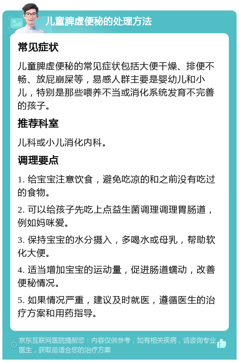 儿童脾虚便秘的处理方法 常见症状 儿童脾虚便秘的常见症状包括大便干燥、排便不畅、放屁崩屎等，易感人群主要是婴幼儿和小儿，特别是那些喂养不当或消化系统发育不完善的孩子。 推荐科室 儿科或小儿消化内科。 调理要点 1. 给宝宝注意饮食，避免吃凉的和之前没有吃过的食物。 2. 可以给孩子先吃上点益生菌调理调理胃肠道，例如妈咪爱。 3. 保持宝宝的水分摄入，多喝水或母乳，帮助软化大便。 4. 适当增加宝宝的运动量，促进肠道蠕动，改善便秘情况。 5. 如果情况严重，建议及时就医，遵循医生的治疗方案和用药指导。