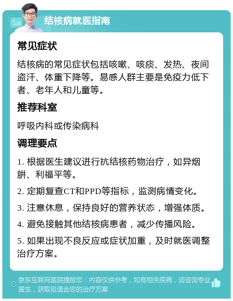 结核病就医指南 常见症状 结核病的常见症状包括咳嗽、咳痰、发热、夜间盗汗、体重下降等。易感人群主要是免疫力低下者、老年人和儿童等。 推荐科室 呼吸内科或传染病科 调理要点 1. 根据医生建议进行抗结核药物治疗，如异烟肼、利福平等。 2. 定期复查CT和PPD等指标，监测病情变化。 3. 注意休息，保持良好的营养状态，增强体质。 4. 避免接触其他结核病患者，减少传播风险。 5. 如果出现不良反应或症状加重，及时就医调整治疗方案。