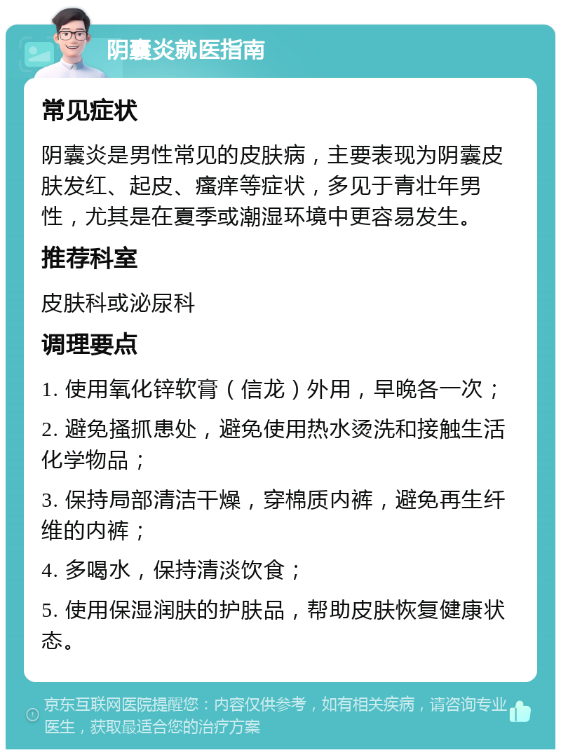 阴囊炎就医指南 常见症状 阴囊炎是男性常见的皮肤病，主要表现为阴囊皮肤发红、起皮、瘙痒等症状，多见于青壮年男性，尤其是在夏季或潮湿环境中更容易发生。 推荐科室 皮肤科或泌尿科 调理要点 1. 使用氧化锌软膏（信龙）外用，早晚各一次； 2. 避免搔抓患处，避免使用热水烫洗和接触生活化学物品； 3. 保持局部清洁干燥，穿棉质内裤，避免再生纤维的内裤； 4. 多喝水，保持清淡饮食； 5. 使用保湿润肤的护肤品，帮助皮肤恢复健康状态。