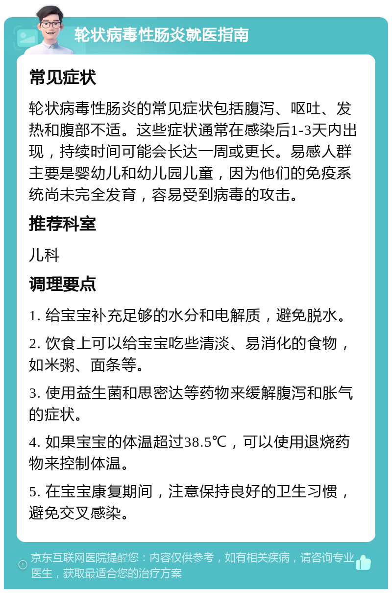 轮状病毒性肠炎就医指南 常见症状 轮状病毒性肠炎的常见症状包括腹泻、呕吐、发热和腹部不适。这些症状通常在感染后1-3天内出现，持续时间可能会长达一周或更长。易感人群主要是婴幼儿和幼儿园儿童，因为他们的免疫系统尚未完全发育，容易受到病毒的攻击。 推荐科室 儿科 调理要点 1. 给宝宝补充足够的水分和电解质，避免脱水。 2. 饮食上可以给宝宝吃些清淡、易消化的食物，如米粥、面条等。 3. 使用益生菌和思密达等药物来缓解腹泻和胀气的症状。 4. 如果宝宝的体温超过38.5℃，可以使用退烧药物来控制体温。 5. 在宝宝康复期间，注意保持良好的卫生习惯，避免交叉感染。