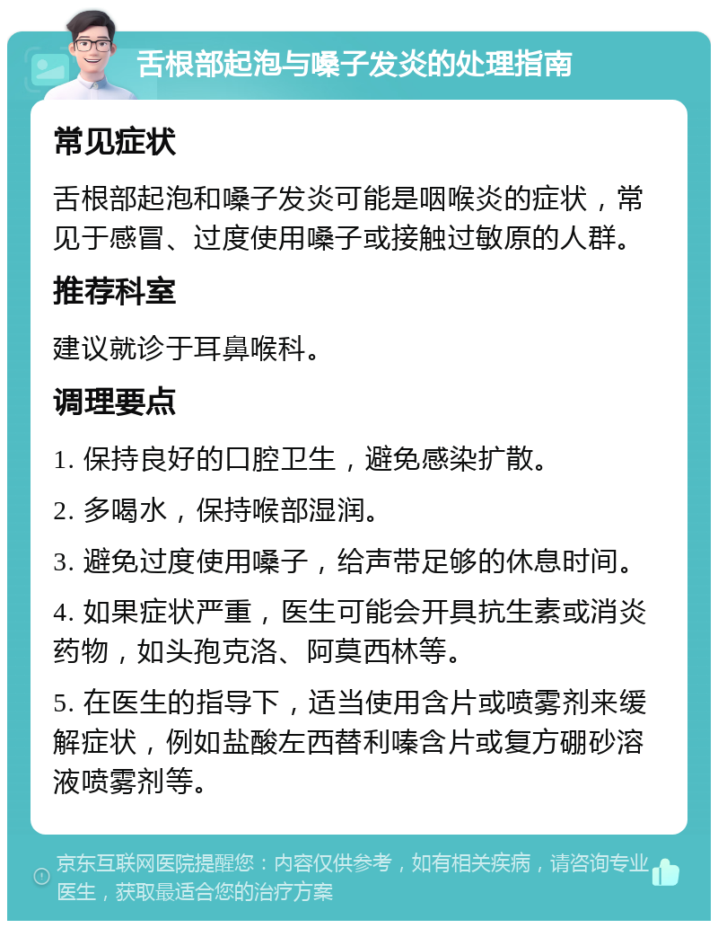 舌根部起泡与嗓子发炎的处理指南 常见症状 舌根部起泡和嗓子发炎可能是咽喉炎的症状，常见于感冒、过度使用嗓子或接触过敏原的人群。 推荐科室 建议就诊于耳鼻喉科。 调理要点 1. 保持良好的口腔卫生，避免感染扩散。 2. 多喝水，保持喉部湿润。 3. 避免过度使用嗓子，给声带足够的休息时间。 4. 如果症状严重，医生可能会开具抗生素或消炎药物，如头孢克洛、阿莫西林等。 5. 在医生的指导下，适当使用含片或喷雾剂来缓解症状，例如盐酸左西替利嗪含片或复方硼砂溶液喷雾剂等。