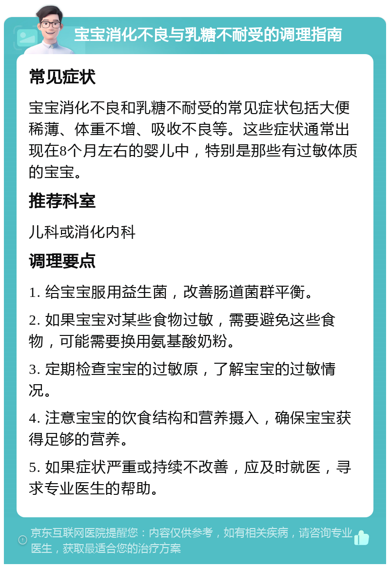 宝宝消化不良与乳糖不耐受的调理指南 常见症状 宝宝消化不良和乳糖不耐受的常见症状包括大便稀薄、体重不增、吸收不良等。这些症状通常出现在8个月左右的婴儿中，特别是那些有过敏体质的宝宝。 推荐科室 儿科或消化内科 调理要点 1. 给宝宝服用益生菌，改善肠道菌群平衡。 2. 如果宝宝对某些食物过敏，需要避免这些食物，可能需要换用氨基酸奶粉。 3. 定期检查宝宝的过敏原，了解宝宝的过敏情况。 4. 注意宝宝的饮食结构和营养摄入，确保宝宝获得足够的营养。 5. 如果症状严重或持续不改善，应及时就医，寻求专业医生的帮助。