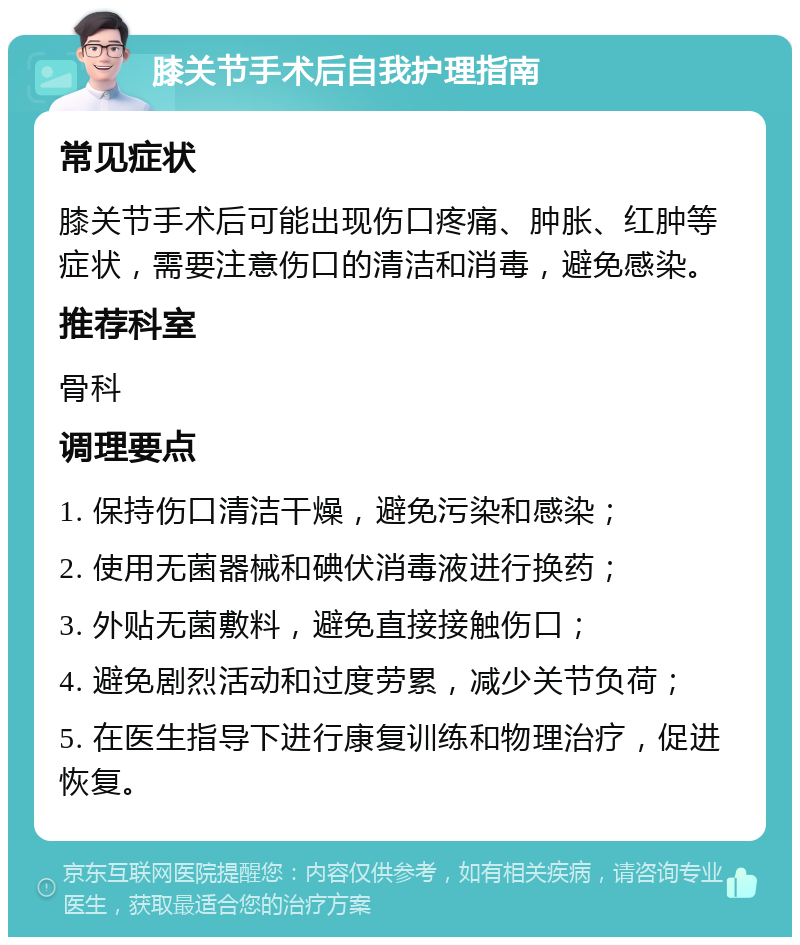 膝关节手术后自我护理指南 常见症状 膝关节手术后可能出现伤口疼痛、肿胀、红肿等症状，需要注意伤口的清洁和消毒，避免感染。 推荐科室 骨科 调理要点 1. 保持伤口清洁干燥，避免污染和感染； 2. 使用无菌器械和碘伏消毒液进行换药； 3. 外贴无菌敷料，避免直接接触伤口； 4. 避免剧烈活动和过度劳累，减少关节负荷； 5. 在医生指导下进行康复训练和物理治疗，促进恢复。