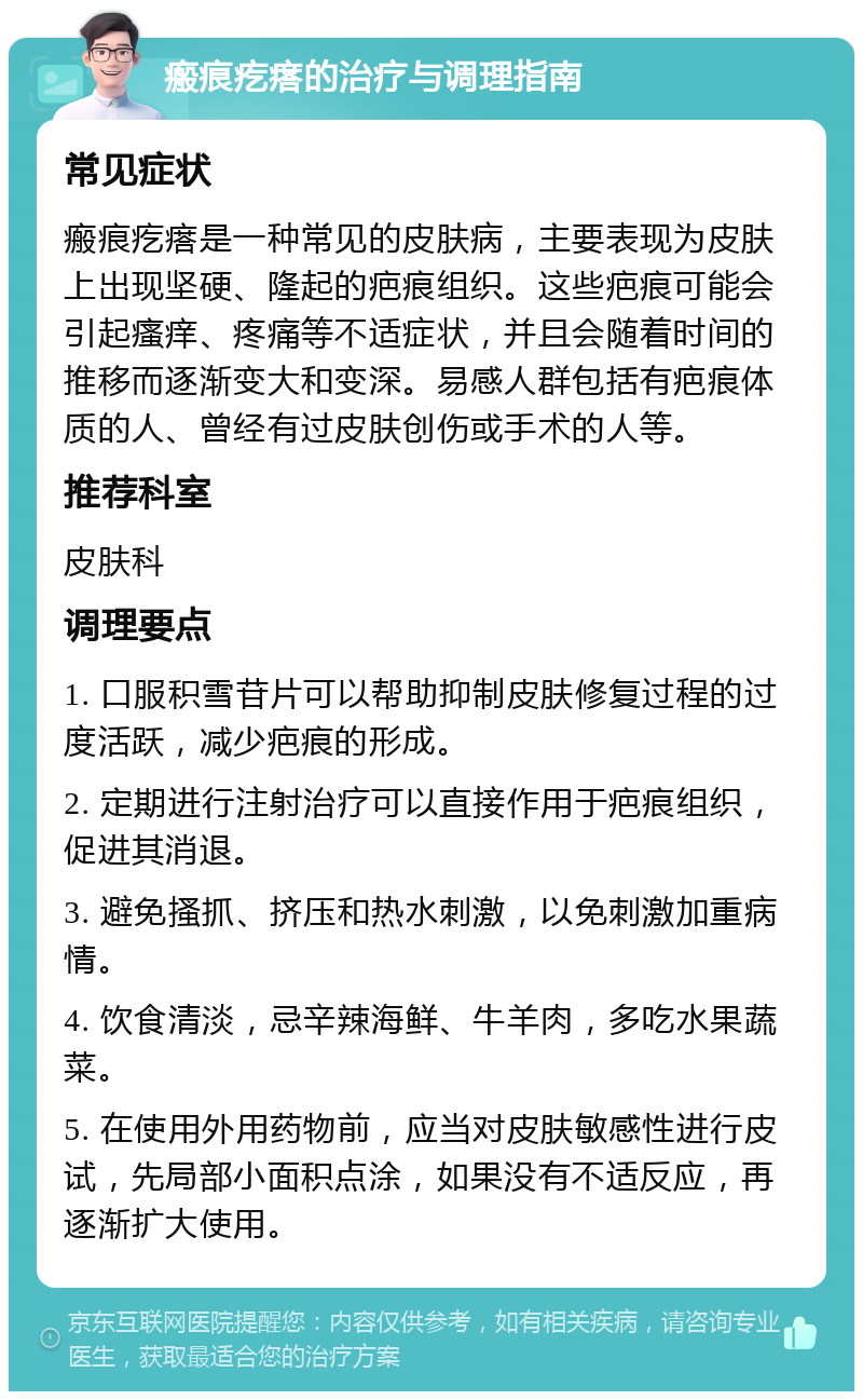 瘢痕疙瘩的治疗与调理指南 常见症状 瘢痕疙瘩是一种常见的皮肤病，主要表现为皮肤上出现坚硬、隆起的疤痕组织。这些疤痕可能会引起瘙痒、疼痛等不适症状，并且会随着时间的推移而逐渐变大和变深。易感人群包括有疤痕体质的人、曾经有过皮肤创伤或手术的人等。 推荐科室 皮肤科 调理要点 1. 口服积雪苷片可以帮助抑制皮肤修复过程的过度活跃，减少疤痕的形成。 2. 定期进行注射治疗可以直接作用于疤痕组织，促进其消退。 3. 避免搔抓、挤压和热水刺激，以免刺激加重病情。 4. 饮食清淡，忌辛辣海鲜、牛羊肉，多吃水果蔬菜。 5. 在使用外用药物前，应当对皮肤敏感性进行皮试，先局部小面积点涂，如果没有不适反应，再逐渐扩大使用。