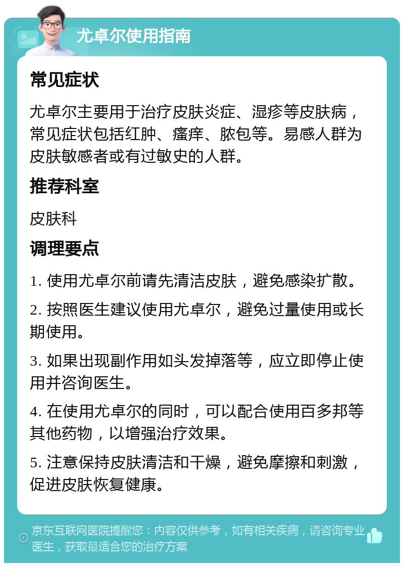 尤卓尔使用指南 常见症状 尤卓尔主要用于治疗皮肤炎症、湿疹等皮肤病，常见症状包括红肿、瘙痒、脓包等。易感人群为皮肤敏感者或有过敏史的人群。 推荐科室 皮肤科 调理要点 1. 使用尤卓尔前请先清洁皮肤，避免感染扩散。 2. 按照医生建议使用尤卓尔，避免过量使用或长期使用。 3. 如果出现副作用如头发掉落等，应立即停止使用并咨询医生。 4. 在使用尤卓尔的同时，可以配合使用百多邦等其他药物，以增强治疗效果。 5. 注意保持皮肤清洁和干燥，避免摩擦和刺激，促进皮肤恢复健康。