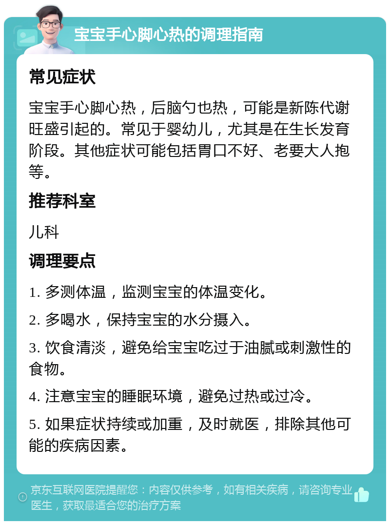 宝宝手心脚心热的调理指南 常见症状 宝宝手心脚心热，后脑勺也热，可能是新陈代谢旺盛引起的。常见于婴幼儿，尤其是在生长发育阶段。其他症状可能包括胃口不好、老要大人抱等。 推荐科室 儿科 调理要点 1. 多测体温，监测宝宝的体温变化。 2. 多喝水，保持宝宝的水分摄入。 3. 饮食清淡，避免给宝宝吃过于油腻或刺激性的食物。 4. 注意宝宝的睡眠环境，避免过热或过冷。 5. 如果症状持续或加重，及时就医，排除其他可能的疾病因素。