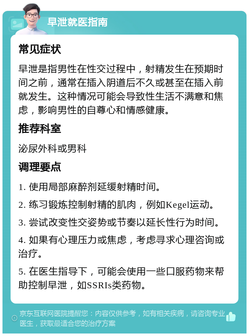 早泄就医指南 常见症状 早泄是指男性在性交过程中，射精发生在预期时间之前，通常在插入阴道后不久或甚至在插入前就发生。这种情况可能会导致性生活不满意和焦虑，影响男性的自尊心和情感健康。 推荐科室 泌尿外科或男科 调理要点 1. 使用局部麻醉剂延缓射精时间。 2. 练习锻炼控制射精的肌肉，例如Kegel运动。 3. 尝试改变性交姿势或节奏以延长性行为时间。 4. 如果有心理压力或焦虑，考虑寻求心理咨询或治疗。 5. 在医生指导下，可能会使用一些口服药物来帮助控制早泄，如SSRIs类药物。